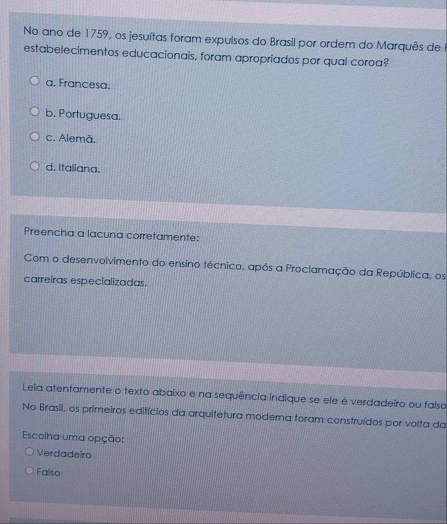 No ano de 1759, os jesuítas foram expulsos do Brasil por ordem do Marquês de I
estabelecimentos educacionais, foram apropriados por qual coroa?
a. Francesa.
b. Portuguesa.
c. Alemã.
d. Italiana.
Preencha a lacuna corretamente:
Com o desenvolvimento do ensino técnico, após a Proclamação da República, os
carreiras especializadas.
Leia atentamente o texto abaixo e na sequência indique se ele é verdadeiro ou falso
No Brasil, os primeiros edifícios da arquitetura moderna foram construídos por volta da
Escolha uma opção:
Verdadeiro
Falso