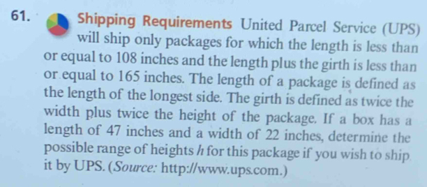 Shipping Requirements United Parcel Service (UPS) 
will ship only packages for which the length is less than 
or equal to 108 inches and the length plus the girth is less than 
or equal to 165 inches. The length of a package is defined as 
the length of the longest side. The girth is defined as twice the 
width plus twice the height of the package. If a box has a 
length of 47 inches and a width of 22 inches, determine the 
possible range of heights h for this package if you wish to ship 
it by UPS. (Source: http://www.ups.com.)