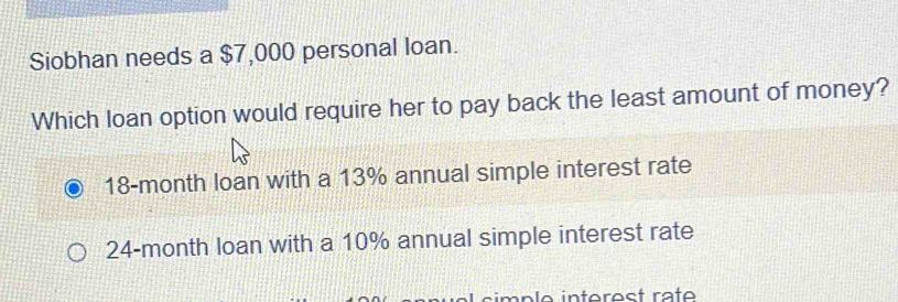 Siobhan needs a $7,000 personal loan.
Which loan option would require her to pay back the least amount of money?
18-month loan with a 13% annual simple interest rate
24-month loan with a 10% annual simple interest rate
simp le inferest räte