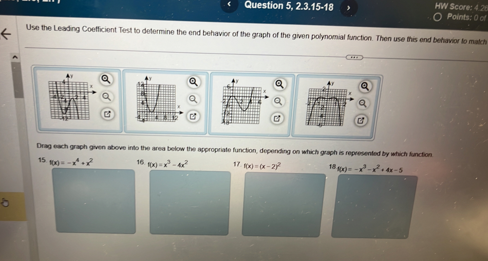 Question 5, 2.3.15-18 HW Score: 4.26
Points: 0 of
Use the Leading Coefficient Test to determine the end behavior of the graph of the given polynomial function. Then use this end behavior to match
 
 
B
Drag each graph given above into the area below the appropriate function, depending on which graph is represented by which function.
15. f(x)=-x^4+x^2 16. f(x)=x^3-4x^2 17. f(x)=(x-2)^2