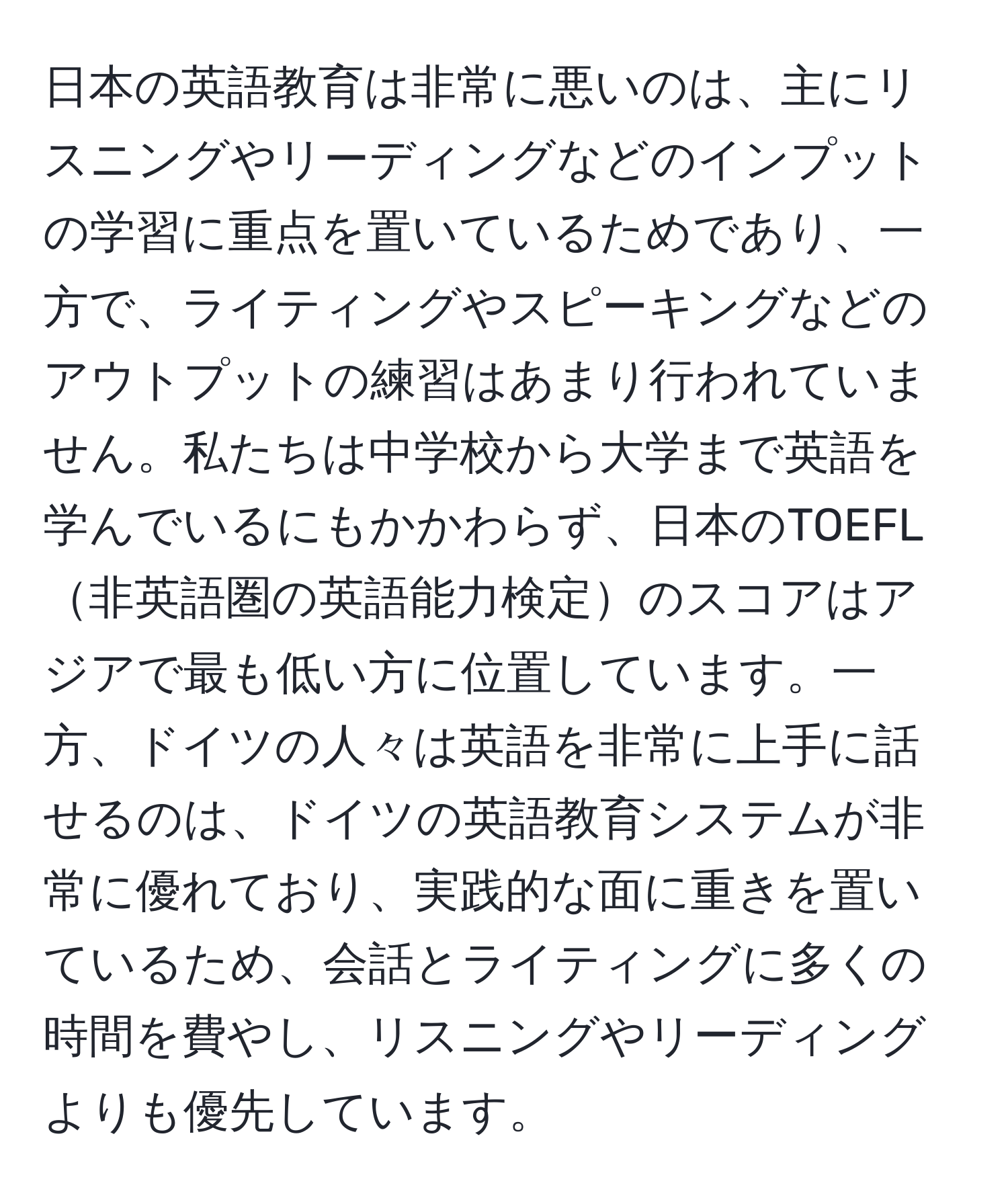 日本の英語教育は非常に悪いのは、主にリスニングやリーディングなどのインプットの学習に重点を置いているためであり、一方で、ライティングやスピーキングなどのアウトプットの練習はあまり行われていません。私たちは中学校から大学まで英語を学んでいるにもかかわらず、日本のTOEFL非英語圏の英語能力検定のスコアはアジアで最も低い方に位置しています。一方、ドイツの人々は英語を非常に上手に話せるのは、ドイツの英語教育システムが非常に優れており、実践的な面に重きを置いているため、会話とライティングに多くの時間を費やし、リスニングやリーディングよりも優先しています。