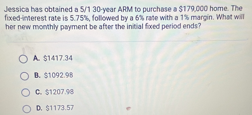 Jessica has obtained a 5/1 30-year ARM to purchase a $179,000 home. The
fixed-interest rate is 5.75%, followed by a 6% rate with a 1% margin. What will
her new monthly payment be after the initial fixed period ends?
A. $1417.34
B. $1092.98
C. $1207.98
D. $1173.57