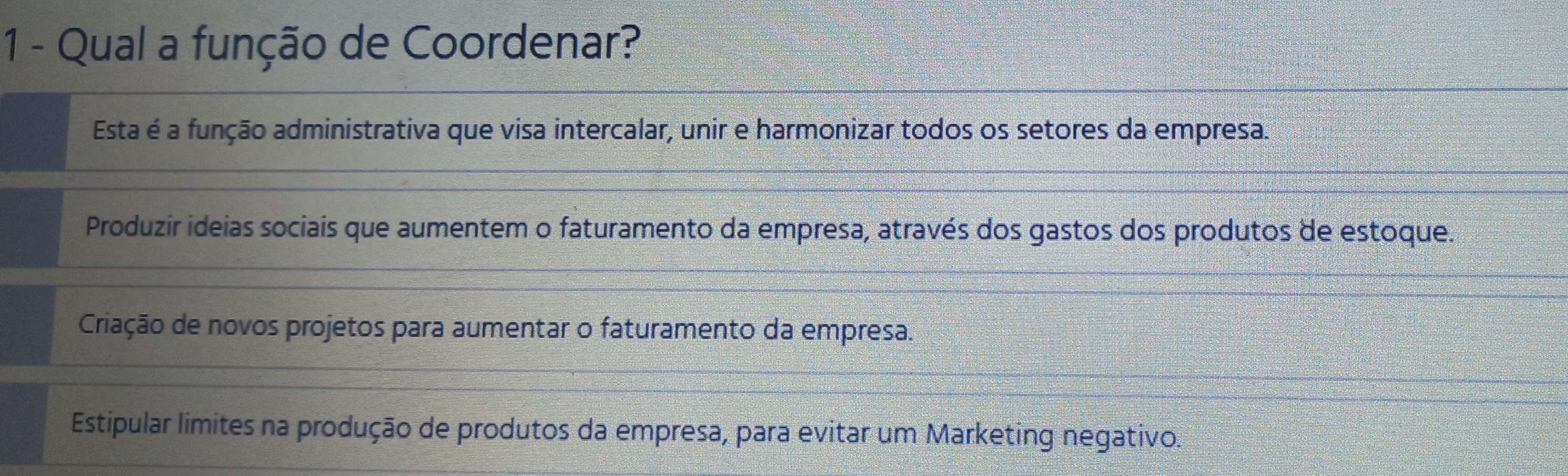 Qual a função de Coordenar?
Esta é a função administrativa que visa intercalar, unir e harmonizar todos os setores da empresa.
Produzir ideias sociais que aumentem o faturamento da empresa, através dos gastos dos produtos de estoque.
Criação de novos projetos para aumentar o faturamento da empresa.
Estipular límites na produção de produtos da empresa, para evitar um Marketing negativo.