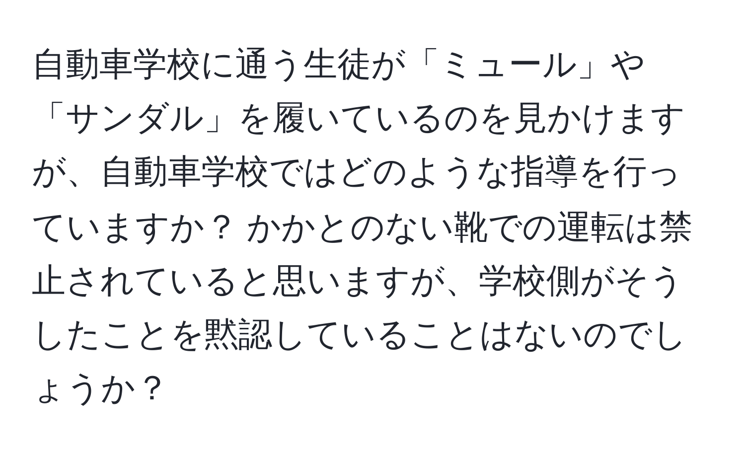 自動車学校に通う生徒が「ミュール」や「サンダル」を履いているのを見かけますが、自動車学校ではどのような指導を行っていますか？ かかとのない靴での運転は禁止されていると思いますが、学校側がそうしたことを黙認していることはないのでしょうか？