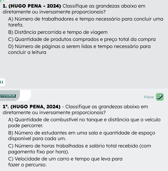 (HUGO PENA - 2024) Classifique as grandezas abaixo em
diretamente ou inversamente proporcionais?
A) Número de trabalhadores e tempo necessário para concluir uma
tarefa.
B) Distância percorrida e tempo de viagem
C) Quantidade de produtos comprados e preço total da compra
D) Número de páginas a serem lidas e tempo necessário para
concluir a leitura
11
TIVIDADE
Física
1° . (HUGO PENA, 2024) - Classifique as grandezas abaixo em
diretamente ou inversamente proporcionais?
A) Quantidade de combustível no tanque e distância que o veículo
pode percorrer.
B) Número de estudantes em uma sala e quantidade de espaço
disponível para cada um.
C) Número de horas trabalhadas e salário total recebido (com
pagamento fixo por hora).
C) Velocidade de um carro e tempo que leva para
fazer o percurso.