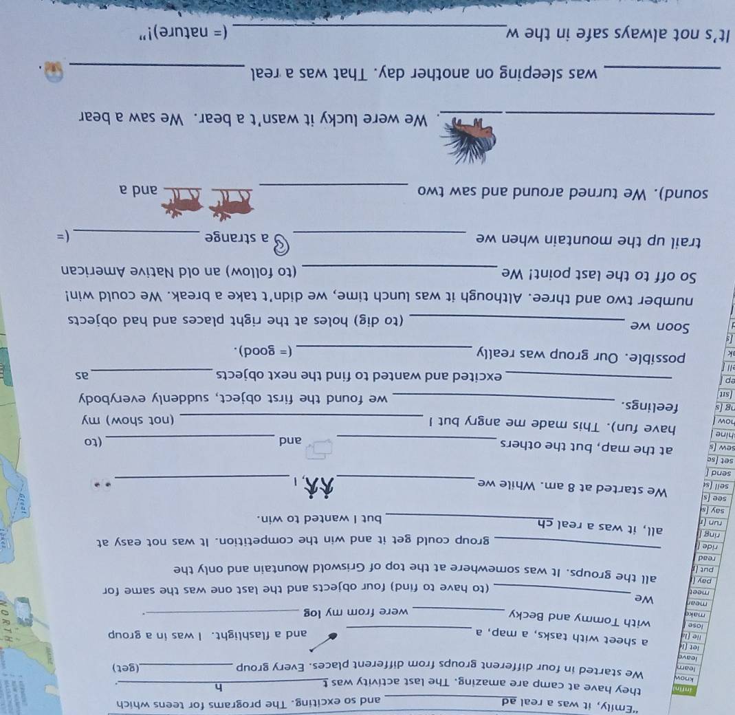 “Emily, it was a real ad_ and so exciting. The programs for teens which 
infin they have at camp are amazing. The last activity was t_ 
h 
_. 
know We started in four different groups from different places. Every group _(get) 
learn 
leave 
let [l a sheet with tasks, a map, a_ 
lie [l and a flashlight. I was in a group 
lose with Tommy and Becky 
make __. 
were from my log 
_ 
mear We 
meet 
(to have to find) four objects and the last one was the same for 
pay all the groups. It was somewhere at the top of Griswold Mountain and only the 
put [r 
read 
ride [ 
_ 
group could get it and win the competition. It was not easy at 
ring | all, it was a real ch 
run [r 
_but I wanted to win. 
__ 
say [s . . 
see [s 
sell [s We started at 8 am. While we 
send [ 
set ʃsɑ 
sew [s at the map, but the others 
hine _and _(to 
how have fun). This made me angry but I _(not show) my 
ng [s feelings. 
[sit _we found the first object, suddenly everybody 
ep _excited and wanted to find the next objects_ 
as 
ell 
k possible. Our group was really _(= good). 
Is 
Soon we _(to dig) holes at the right places and had objects 
number two and three. Although it was lunch time, we didn’t take a break. We could win! 
So off to the last point! We _(to follow) an old Native American 
trail up the mountain when we _a strange _(= 
_ 
sound). We turned around and saw two and a 
_. We were lucky it wasn’t a bear. We saw a bear 
_was sleeping on another day. That was a real_ 
It’s not always safe in the w_ (= nature)!”