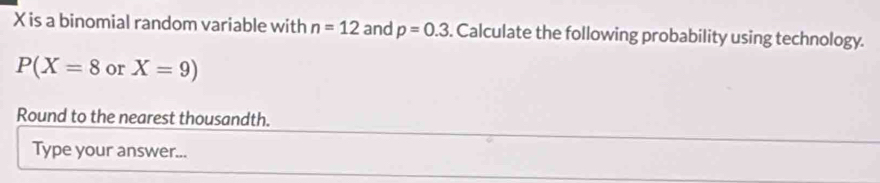 X is a binomial random variable with n=12 and p=0.3. Calculate the following probability using technology.
P(X=8 or X=9)
Round to the nearest thousandth. 
Type your answer...