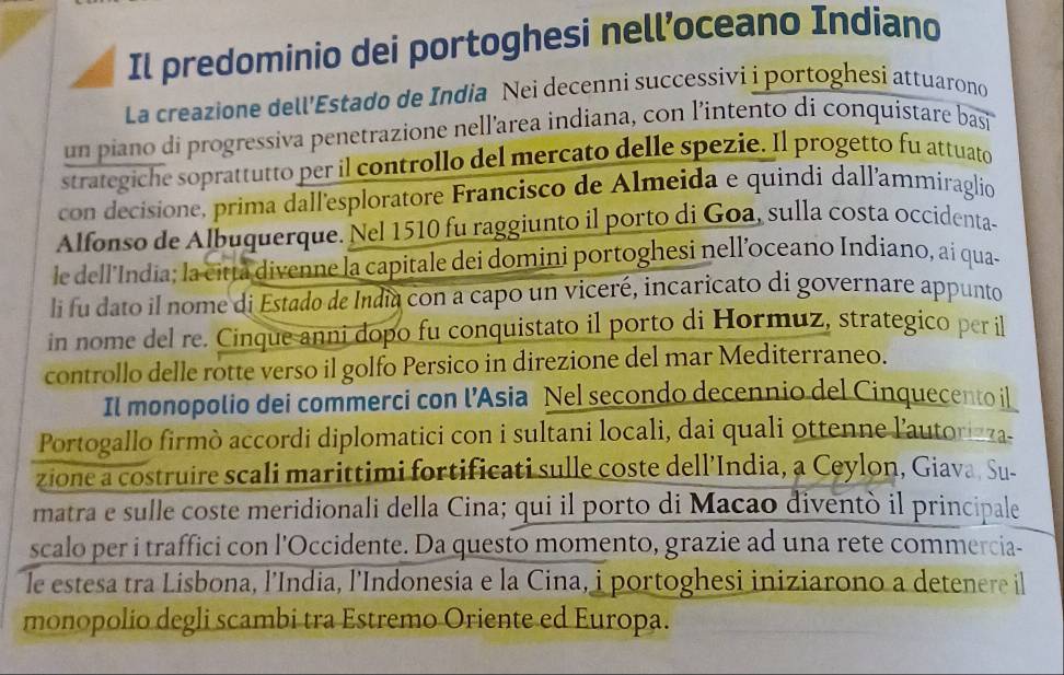 Il predominio dei portoghesi nell’oceano Indiano 
La creazione dell'Estado de India Nei decenni successivi i portoghesi attuarono 
un piano di progressiva penetrazione nell’area indiana, con l'intento di conquistare basi 
strategiche soprattutto per il controllo del mercato delle spezie. Il progetto fu attuato 
con decisione, prima dall'esploratore Francisco de Almeida e quindi dall'ammiraglio 
Alfonso de Albuquerque. Nel 1510 fu raggiunto il porto di Goa, sulla costa occidenta- 
le dell'India; la citța divenne la capitale dei domini portoghesi nell’oceano Indiano, ai qua- 
li fu dato il nome di Estado de India con a capo un viceré, incaricato di governare appunto 
in nome del re. Cinque anni dopo fu conquistato il porto di Hormuz, strategico per il 
controllo delle rotte verso il golfo Persico in direzione del mar Mediterraneo. 
Il monopolio dei commerci con l’Asia Nel secondo decennio del Cinquecento il 
Portogallo firmò accordi diplomatici con i sultani locali, dai quali ottenne l'autorizza. 
zione a costruire scali marittimi fortificati sulle coste dell’India, a Ceylon, Giava, Su- 
matra e sulle coste meridionali della Cina; qui il porto di Macao diventò il principale 
scalo per i traffici con l'Occidente. Da questo momento, grazie ad una rete commercia- 
le estesa tra Lisbona, l’India, l'Indonesia e la Cina, i portoghesi iniziarono a detenere il 
monopolio degli scambi tra Estremo Oriente ed Europa.