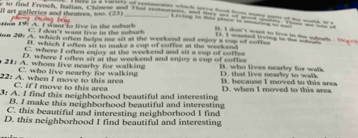 here is a variety of restaurants which sove food trom may sors of the world. I's
ll art gallerics and theatres, too. (23)
y to find French, Italian, Chinese and Thei restanamete, aand they oe nl goed aentary. Tms one tae o
. L iving in this place is amaring to met
tion 19: A. I want to live in the suburb
C. I don’t want live in the suburb
B. I don't want to live in the subub
D. I wanted living in the suborb
ion 20: A. which often helps me sit at the weekend and enjoy a cup of coffee
B. which I often sit to make a cup of coffee at the weekend
C. where I often enjoy at the weekend and sit a cup of coffee
D. where I often sit at the weekend and enjoy a cup of coffee
21: A. whom live nearby for walking
B. who lives nearby for walk
C. who live nearby for walking D. that live nearby to walk
22: A. when I move to this area B. because I moved to this area
C. if I move to this area D. when I moved to this area
3: A. I find this neighborhood beautiful and interesting
B. I make this neighborhood beautiful and interesting
C. this beautiful and interesting neighborhood I find
D. this neighborhood I find beautiful and interesting