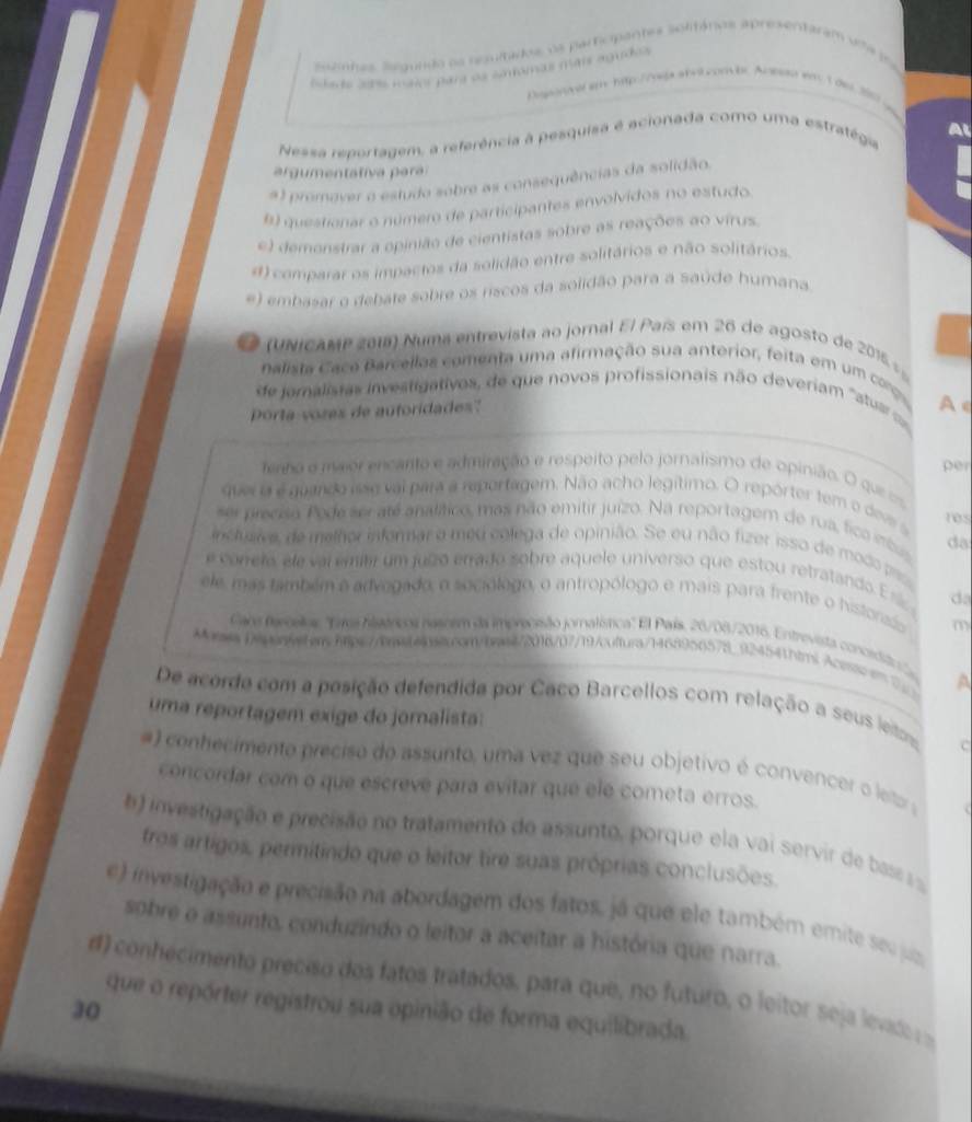 Sszinhas Selgundo os neulada, os participantes solmános apresentaram vta in
Slads ahe non Para se somomas mais agudos
Diperver sm htp://vs abel combr Anesan wa 1der 2909
Nessa reportagem, a referência à pesquisa é acionada como uma estratégia
a  g  enta tiva   a
#) promover o estudo sobre as consequências da solidão.
B questionar o número de participantes envolvidos no estudo.
e) demonstrar a opinião de cientistas sobre as reações ao vírus.
d) comparar os impactos da solidão entre solitários e não solitários.
e) embasar o debate sobre os riscos da solidão para a saúde humana
(UNicAMP 2018) Numa entrevista ao jornal El País em 26 de agosto de 201  
nalista Cace Barcellas comenta uma afirmação sua anterior, feita em um coro
de joralistas investigativos, de que novos profissionais não deveriam 'astua A 
Porta vores de autoridadess''
per
terno e maor encarto e admiração e respeito pelo jornalismo de opinião. O que ===
quer o é guando isse val para a reportagem. Não acho legítimo. O repórter tem o deve s
ser preciso Pode seraté analítico, mas não emitir juizo. Na reportagem de rua, fica inbus da
inclusiva, de melhor informar o méu colega de opinião. Se eu não fizer isso de modo  pas
e corelo ele vai emib um julzó enrado sobre aquele universo que estou retratando Esz da
ele, mas também a advegado, o sociólogo, o antropólogo e mais para frente o historadso m
Cars fercelos: ''Tres hisárcos nasoem da impreneão jornatística' El País, 26/08/2016. Entrevista concedito s
MoaDeponyeterhtps://bnaaiaai.ron/basi/2016/07/19/cuftura/1468956578_924541htmlAcessc en 7 A
De acorde com a posição defendida por Caco Barcellos com relação a seus leitm
uma reportagem exige do jornalista:
c
#) conhecimento preciso do assunto, uma vez que seu objetivo é convencer o leto 
concordar com o que escreve para evitar que ele cometa erros.
() investigação e precisão no tratamento do assunto, porque ela vai servir de bas
tros artigos, permitindo que o leitor tire suas próprias conclusões.
e) investigação e precisão na abordagem dos fatos, já que ele também emite seu jus
sobre o assunto, conduzindo o leitor a aceitar a história que narra.
d) conhecimento preciso dos fatos tratados, para que, no futuro, o leitor seja levad  
que o repórter registrou sua opinião de forma equilibrada.
30