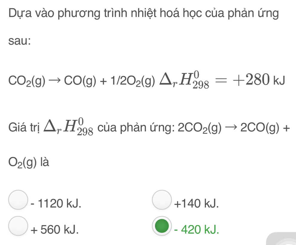 Dựa vào phương trình nhiệt hoá học của phản ứng
sau:
CO_2(g)to CO(g)+1/2O_2(g)△ _rH_(298)^0=+280kJ
Giá trị △ _rH_(298)^0 của phản ứng: 2CO_2(g)to 2CO(g)+
O_2(g) là
- 1120 kJ. +140 kJ.
+ 560 kJ. - 420 kJ.