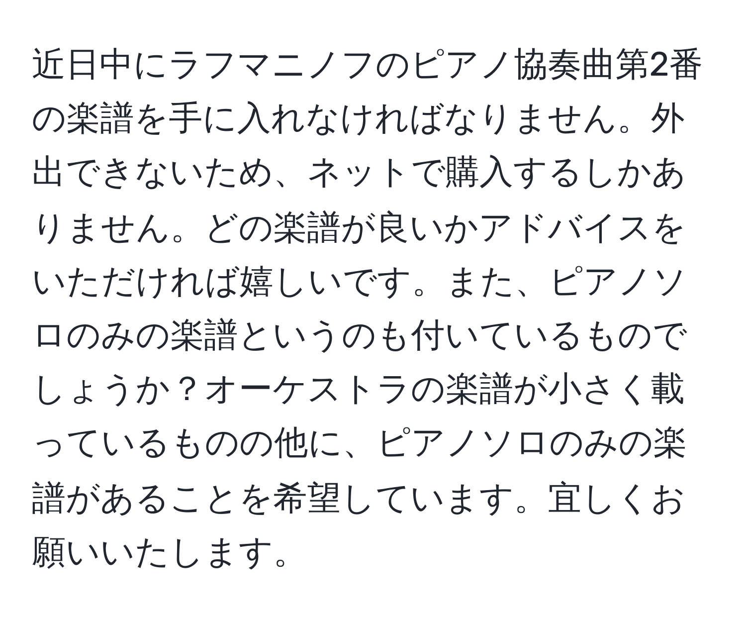 近日中にラフマニノフのピアノ協奏曲第2番の楽譜を手に入れなければなりません。外出できないため、ネットで購入するしかありません。どの楽譜が良いかアドバイスをいただければ嬉しいです。また、ピアノソロのみの楽譜というのも付いているものでしょうか？オーケストラの楽譜が小さく載っているものの他に、ピアノソロのみの楽譜があることを希望しています。宜しくお願いいたします。