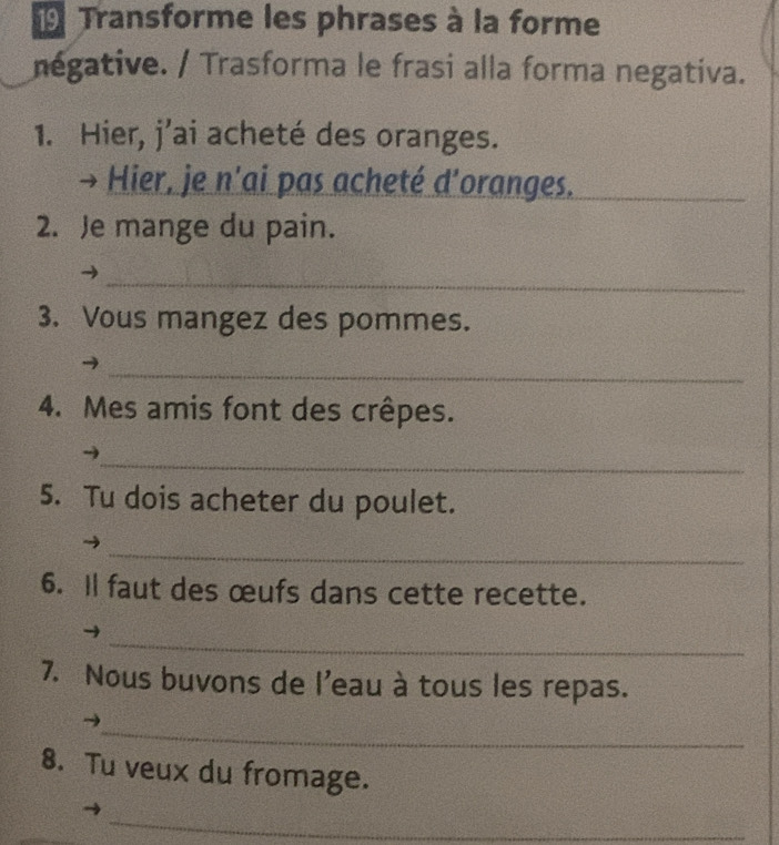 Transforme les phrases à la forme 
négative. / Trasforma le frasi alla forma negativa. 
1. Hier, j’ai acheté des oranges. 
Hier, je n'ai pas acheté d'oranges._ 
2. Je mange du pain. 
_ 
3. Vous mangez des pommes. 
_ 
4. Mes amis font des crêpes. 
_ 
5. Tu dois acheter du poulet. 
_ 
6. Il faut des œufs dans cette recette. 
_ 
7. Nous buvons de l'eau à tous les repas. 
_ 
8. Tu veux du fromage. 
_