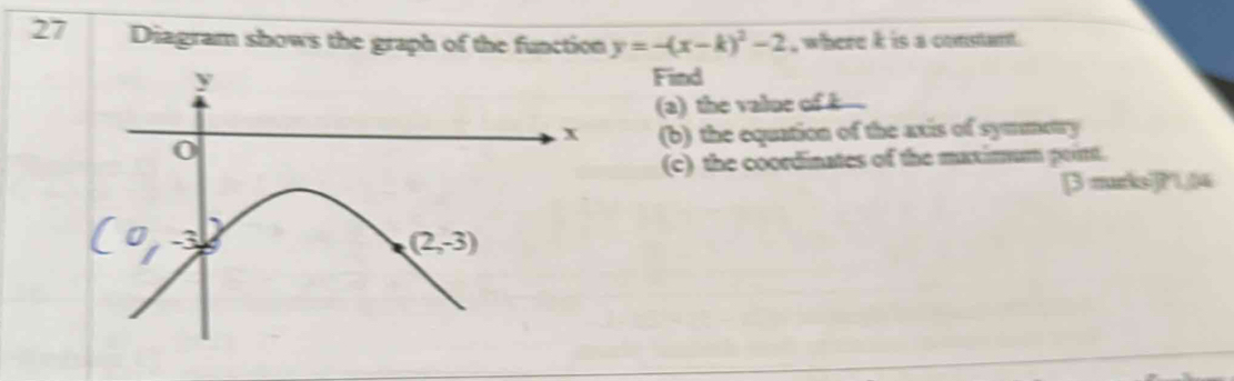 Diagram shows the graph of the function y=-(x-k)^2-2 , where k is a constant.
y
Find 
(a) the value of .
x
0 (b) the equation of the axis of symmetry 
(c) the coordinates of the maximum point. 
[ murks]?1,04
(2,-3)