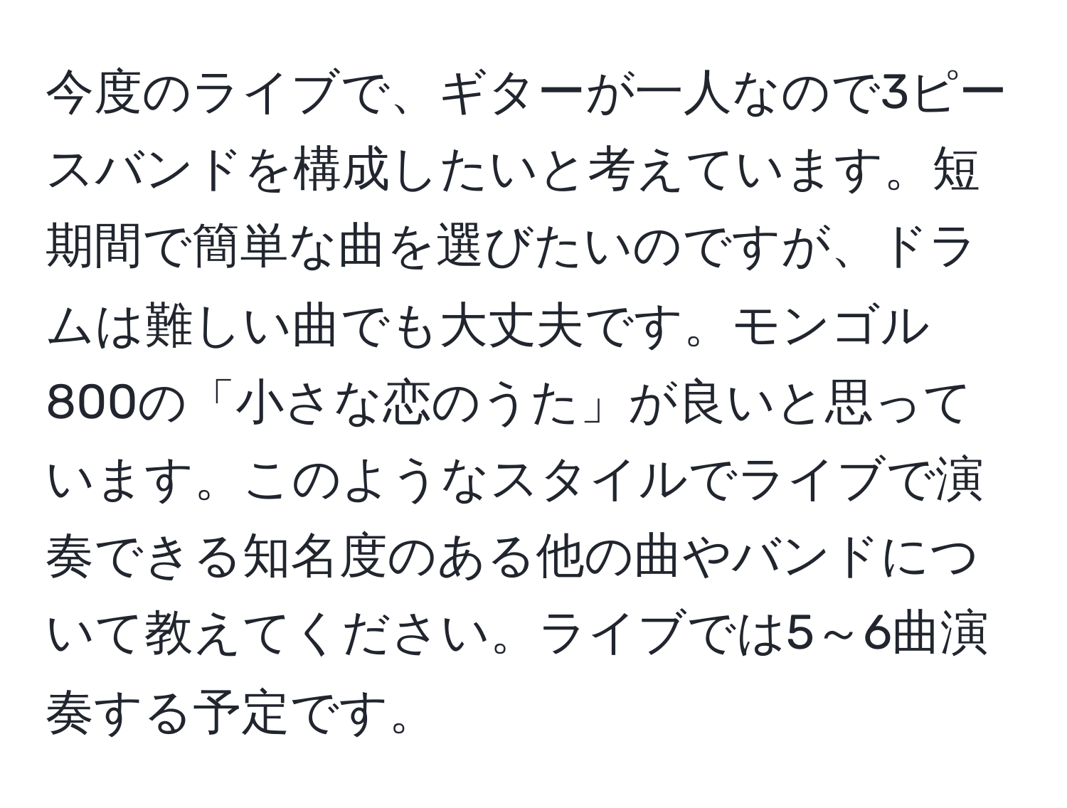 今度のライブで、ギターが一人なので3ピースバンドを構成したいと考えています。短期間で簡単な曲を選びたいのですが、ドラムは難しい曲でも大丈夫です。モンゴル800の「小さな恋のうた」が良いと思っています。このようなスタイルでライブで演奏できる知名度のある他の曲やバンドについて教えてください。ライブでは5～6曲演奏する予定です。