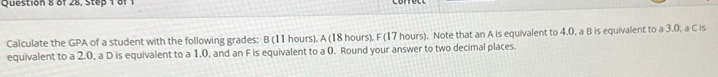 of 28, Step 1 of 1 
Calculate the GPA of a student with the following grades: B (11 hours), A (18 hours), F (17 hours). Note that an A is equivalent to 4.0, a B is equivalent to a 3.0, a C is 
equivalent to a 2.0, a D is equivalent to a 1.0, and an F is equivalent to a 0. Round your answer to two decimal places.