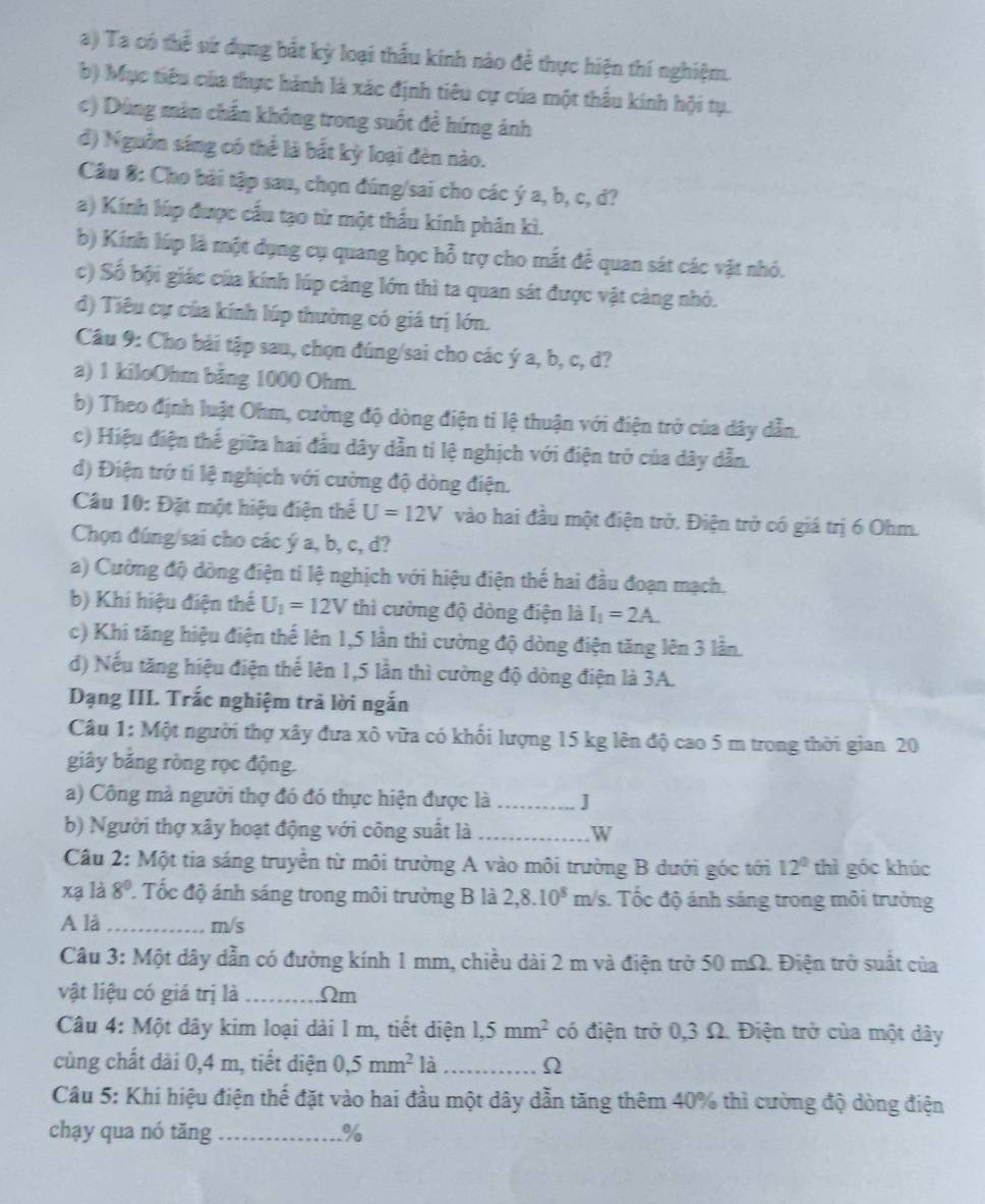 Ta có thể vứ dụng bắt kỳ loại thấu kính nào để thực hiện thí nghiệm.
b) Mục tiêu của thực hành là xác định tiêu cự của một thầu kính hội tụ.
c) Dùng mán chấn không trong suốt đề hứng ảnh
đ) Nguồn sáng có thể là bắt kỳ loại đèn nào.
Câu 8: Cho bài tập sau, chọn đúng/sai cho các ý a, b, c, d?
a) Kính lúp được cầu tạo từ một thầu kính phân kì.
b) Kính lúp là một dụng cụ quang học hỗ trợ cho mắt để quan sát các vật nhỏ.
c) Số bội giác của kính lúp cảng lớn thì ta quan sát được vật cảng nhỏ.
đ) Tiêu cự của kính lúp thường có giá trị lớn.
Câu 9: Cho bải tập sau, chọn đúng/sai cho các ý a, b, c, d?
a) 1 kiloOhm băng 1000 Ohm.
b) Theo định luật Ohm, cường độ dòng điện tỉ lệ thuận với điện trở của dây dẫn.
c) Hiệu điện thế giữa hai đầu dây dẫn tỉ lệ nghịch với điện trở của dây dẫn.
d) Điện trở tí lệ nghịch với cường độ dòng điện.
Câu 10: Đặt một hiệu điện thể U=12V vào hai đầu một điện trở. Điện trở có giá trị 6 Ohm.
Chọn đúng/sai cho các ý a, b, c, d?
a) Cường độ dòng điện ti lệ nghịch với hiệu điện thế hai đầu đoạn mạch.
b) Khi hiệu điện thể U_1=12V thì cưởng độ dòng điện là I_1=2A_ 
c) Khi tăng hiệu điện thể lên 1,5 lần thì cường độ dòng điện tăng lên 3 lần.
d) Nếu tăng hiệu điện thể lên 1,5 lần thì cường độ dòng điện là 3A.
Dạng III. Trắc nghiệm trả lời ngắn
Câu 1: Một người thợ xây đưa xô vữa có khối lượng 15 kg lên độ cao 5 m trong thời gian 20
giây bảng ròng rọc động.
a) Công mà người thợ đó đó thực hiện được là _J
b) Người thợ xây hoạt động với công suất là _W
Câu 2: Một tia sáng truyền từ môi trường A vào môi trường B dưới góc tới 12^0 thì góc khúc
xạ là 8° Tốc độ ánh sáng trong môi trường B là 2,8.10^8 m/s. Tốc độ ánh sáng trong môi trường
A là_ m/s
Câu 3: Một dây dẫn có đường kính 1 mm, chiều dài 2 m và điện trở 50 mΩ. Điện trở suất của
vật liệu có giá trị là_ Ωm
Câu 4: Một dây kim loại dài 1 m, tiết diện 1,5mm^2 có điện trở 0,3 Ω. Điện trở của một dây
cùng chất dài 0,4 m, tiết diện 0,5mm^2 là _Ω
Câu 5: Khi hiệu điện thế đặt vào hai đầu một dây dẫn tăng thêm 40% thì cường độ dòng điện
chạy qua nó tăng _%