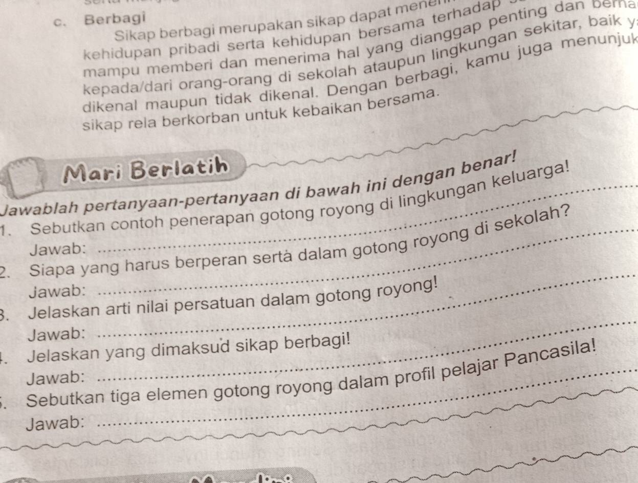 Berbagi 
Sikap berbagi merupakan sikap dapat mene 
kehidupan pribadi serta kehidupan bersama terhadap . 
mampu memberi dan menerima hal yang dianggap penting dan perna 
kepada/dari orang-orang di sekolah ataupun lingkungan sekitar, baik y 
dikenal maupun tidak dikenal. Dengan berbagi, kamu juga menunju 
sikap rela berkorban untuk kebaikan bersama. 
Mari Berlatih 
Jawablah pertanyaan-pertanyaan di bawah ini dengan benar! 
1. Sebutkan contoh penerapan gotong royong di lingkungan keluarga! 
_ 
2. Siapa yang harus berperan sertà dalam gotong royong di sekolah? 
Jawab: 
Jawab: 
3. Jelaskan arti nilai persatuan dalam gotong royong! 
Jawab: 
4. Jelaskan yang dimaksud sikap berbagi! 
. Sebutkan tiga elemen gotong royong dalam profil pelajar Pancasila! 
Jawab: 
_ 
Jawab: