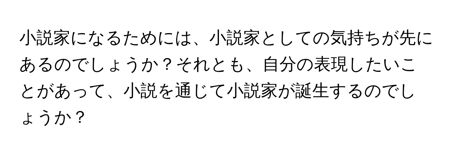 小説家になるためには、小説家としての気持ちが先にあるのでしょうか？それとも、自分の表現したいことがあって、小説を通じて小説家が誕生するのでしょうか？