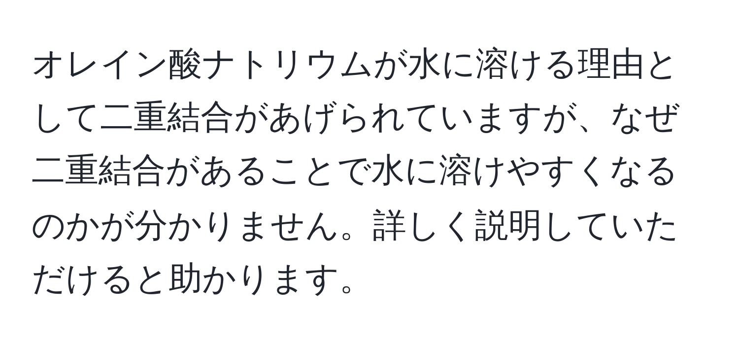 オレイン酸ナトリウムが水に溶ける理由として二重結合があげられていますが、なぜ二重結合があることで水に溶けやすくなるのかが分かりません。詳しく説明していただけると助かります。