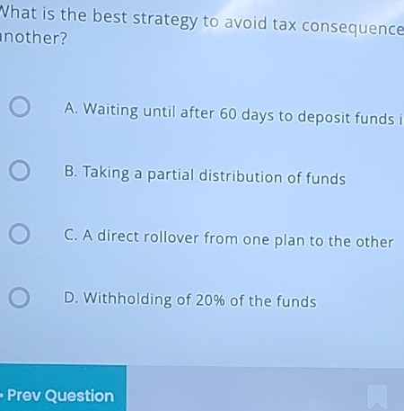 What is the best strategy to avoid tax consequence
nother?
A. Waiting until after 60 days to deposit funds i
B. Taking a partial distribution of funds
C. A direct rollover from one plan to the other
D. Withholding of 20% of the funds
Prev Question