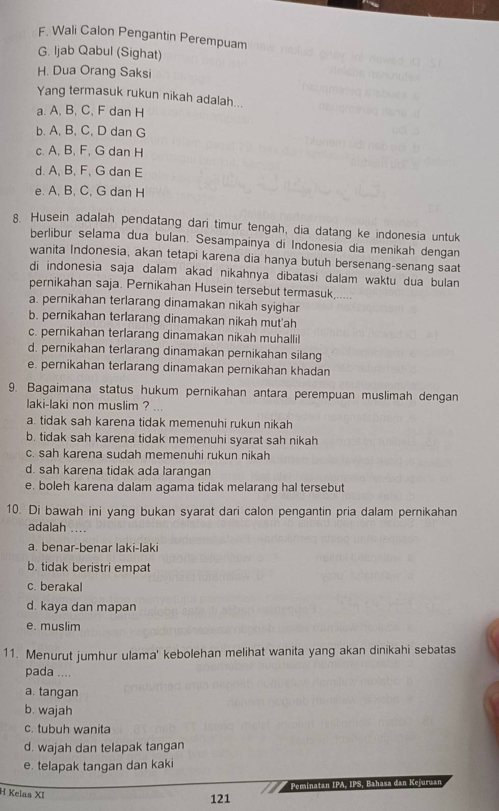 F. Wali Calon Pengantin Perempuam
G. ljab Qabul (Sighat)
H. Dua Orang Saksi
Yang termasuk rukun nikah adalah...
a. A, B, C, F dan H
b. A, B, C, D dan G
c. A, B, F, G dan H
d. A, B, F, G dan E
e. A, B, C, G dan H
8. Husein adalah pendatang dari timur tengah, dia datang ke indonesia untuk
berlibur selama dua bulan. Sesampainya di Indonesia dia menikah dengan
wanita Indonesia, akan tetapi karena dia hanya butuh bersenang-senang saat
di indonesia saja dalam akad nikahnya dibatasi dalam waktu dua bulan 
pernikahan saja. Pernikahan Husein tersebut termasuk.....
a. pernikahan terlarang dinamakan nikah syighar
b. pernikahan terlarang dinamakan nikah mut'ah
c. pernikahan terlarang dinamakan nikah muhallil
d. pernikahan terlarang dinamakan pernikahan silang
e. pernikahan terlarang dinamakan pernikahan khadan
9. Bagaimana status hukum pernikahan antara perempuan muslimah dengan
laki-laki non muslim ? ...
a. tidak sah karena tidak memenuhi rukun nikah
b. tidak sah karena tidak memenuhi syarat sah nikah
c. sah karena sudah memenuhi rukun nikah
d. sah karena tidak ada larangan
e. boleh karena dalam agama tidak melarang hal tersebut
10. Di bawah ini yang bukan syarat dari calon pengantin pria dalam pernikahan
adalah ....
a. benar-benar laki-laki
b. tidak beristri empat
c. berakal
d. kaya dan mapan
e. muslim
11. Menurut jumhur ulama' kebolehan melihat wanita yang akan dinikahi sebatas
pada ....
a. tangan
b. wajah
c. tubuh wanita
d. wajah dan telapak tangan
e. telapak tangan dan kaki
Peminatan IPA, IPS, Bahasa dan Kejuruan
H Kelas XI
121