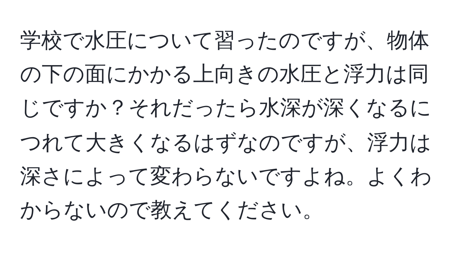 学校で水圧について習ったのですが、物体の下の面にかかる上向きの水圧と浮力は同じですか？それだったら水深が深くなるにつれて大きくなるはずなのですが、浮力は深さによって変わらないですよね。よくわからないので教えてください。