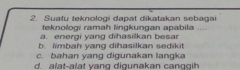 Suatu teknologi dapat dikatakan sebagai
teknologi ramah lingkungan apabila ....
a. energi yang dihasilkan besar
b. limbah yang dihasilkan sedikit
c. bahan yang digunakan langka
d. alat-alat yang digunakan canggih