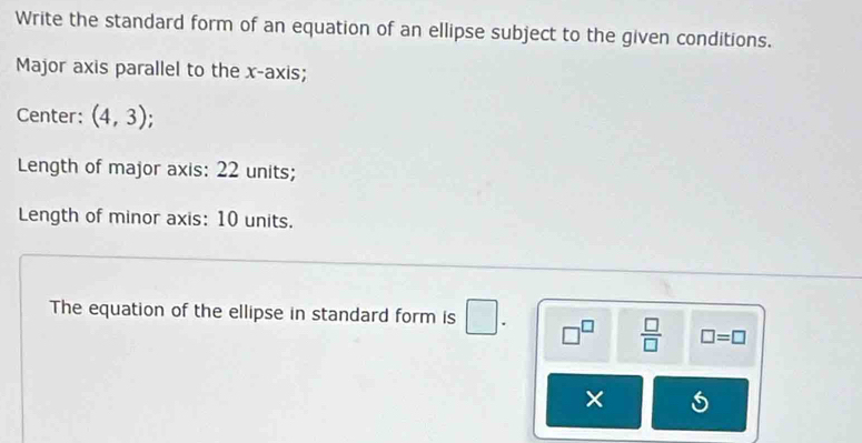 Write the standard form of an equation of an ellipse subject to the given conditions. 
Major axis parallel to the x-axis; 
Center: (4,3)
Length of major axis: 22 units; 
Length of minor axis: 10 units. 
The equation of the ellipse in standard form is □. □^(□)  □ /□   □ =□
×