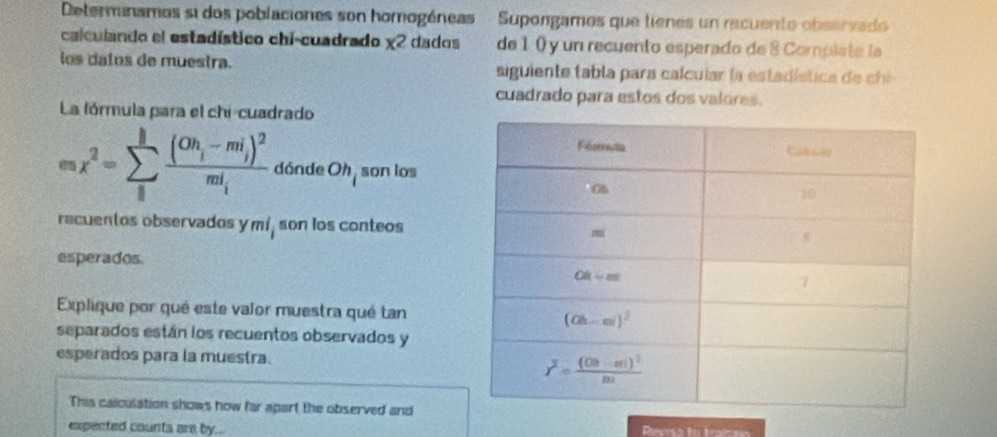 Determinamos si dos poblaciones son homogéneas   Supongamos que tienes un recuento observado
calculando el estadístico chi-cuadrado x^2 dados de 1 0 y un recuento esperado de 8 Compiate la
los daíos de muestra.  siguiente tabla para calcular la esta dística  d  ch 
cuadrado para estos dos valores.
La fórmula para el chi-cuadrado
cos x^2=sumlimits _ifrac (Oh_i-mi_i)^2mi_i dónde Oh_i son los
recuentos observados y mi_i son los conteos
esperados.
Explique por qué este valor muestra qué tan
separados están los recuentos observados y
esperados para la muestra.
This calculation shows how far apart the observed and
expected counts are by..  Revrsa to traim