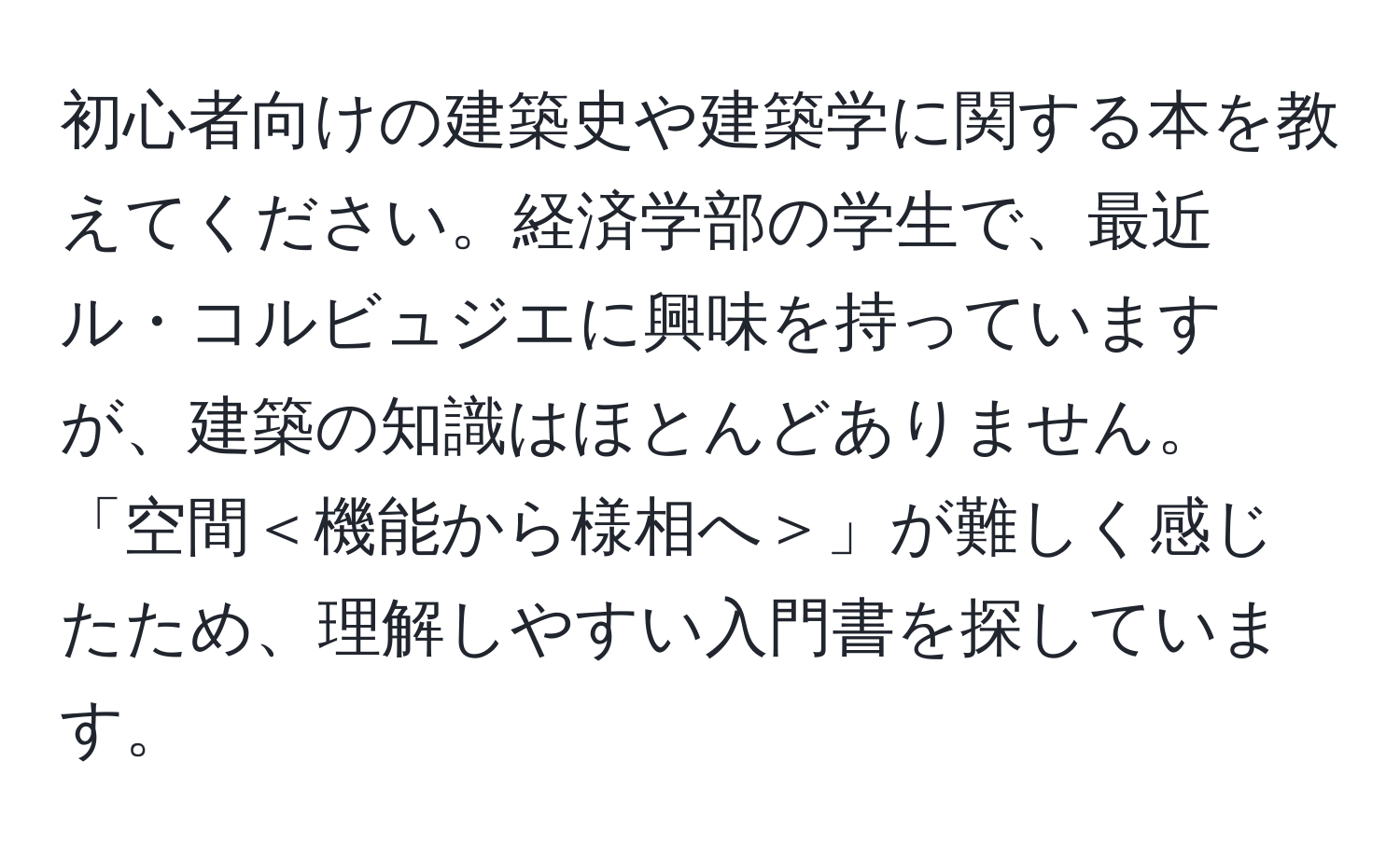 初心者向けの建築史や建築学に関する本を教えてください。経済学部の学生で、最近ル・コルビュジエに興味を持っていますが、建築の知識はほとんどありません。「空間＜機能から様相へ＞」が難しく感じたため、理解しやすい入門書を探しています。