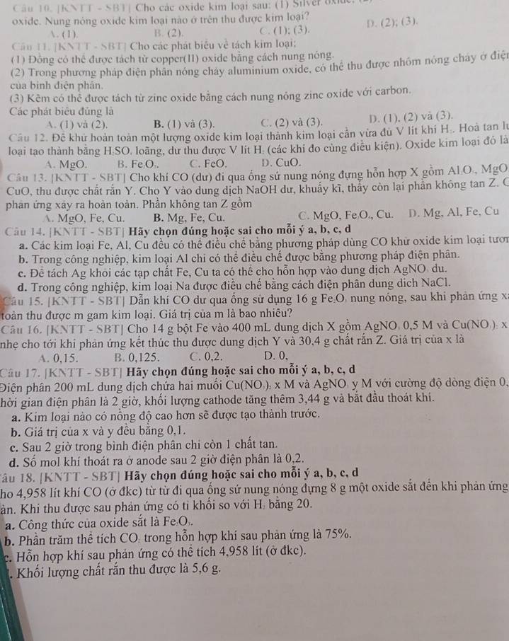 KNTT - SBT| Cho các oxide kim loại sau: (1) Silver axiue
oxide. Nung nòng oxide kim loại nào ở trên thu được kim loại?
. (1). B. (2). C. (1); (3). D. (2); (3).
Câu 11. [KNTT - SBT] Cho các phát biểu về tách kim loại:
(1) Đồng có thể được tách từ copper(II) oxide bằng cách nung nóng.
(2) Trong phương pháp điện phân nóng chảy aluminium oxide, có thể thu được nhôm nông cháy ở điệi
của bình điện phân.
(3) Kẽm có thể được tách từ zine oxide bằng cách nung nóng zinc oxide với carbon.
Các phát biêu đủng là
A. (1) và (2). B. (1) và (3). C. (2) và (3). D. (1). (2) và (3).
Cầu 12. Đề khứ hoàn toàn một lượng oxide kim loại thành kim loại cần vừa đu V lít khí H. Hoà tan lư
loại tạo thành bằng H.SO. loãng, dư thu được V lit H. (các khi đo cùng điều kiện). Oxide kim loại đó là
A. MgO. B. FeO . C. FeO. D. CuO.
Câu 13. [KNTT - 8 [3] 1  Cho khí CO (dư) đi qua ổng sứ nung nóng đựng hỗn hợp X gồm Al.O., MgO
CuO, thu được chất rắn Y. Cho Y vào dung dịch NaOH dư, khuẩy kĩ, thẳy còn lại phần không tan Z. C
phản ứng xây ra hoàn toàn. Phần không tan Z gồm
A. MgO, Fe, Cu. B. Mg, Fe, Cu. C. MgO, Fe O., Cu. D. Mg, Al, Fe, Cu
Câu 14. [KNTT - SBT] Hãy chọn đúng hoặc sai cho mỗi ý a, b, c, d
a. Các kim loại Fe, Al, Cu đều có thể điều chế bằng phương pháp dùng CO khữ oxide kim loại tươn
b. Trong công nghiệp, kim loại Al chi có thể điều chế được bằng phương pháp điện phân.
c. Để tách Ag khỏi các tạp chất Fe, Cu ta có thể cho hỗn hợp vào dung dịch AgNO du.
d. Trong công nghiệp, kim loại Na được điều chế bằng cách điện phân dung dịch NaCl.
Câu 15. [KNTT - SBT] Dẫn khí CO dư qua ống sử dụng 16 g Fe:O, nung nóng, sau khi phản ứng xã
toàn thu được m gam kim loại. Giá trị của m là bao nhiêu?
Câu 16. [KNTT - SBT] Cho 14 g bột Fe vào 400 mL dung dịch X gồm AgNO. 0,5 M và Cu(NO ): x
nhẹ cho tới khi phản ứng kết thúc thu được dung dịch Y và 30,4 g chất rắn Z. Giá trị của x là
A. 0,15. B. 0,125. C. 0.2. D. 0,
Câu 17. [KNTT - SBT] Hãy chọn đúng hoặc sai cho mỗi ý a, b, c, d
Điện phân 200 mL dung dịch chứa hai muối Cu(NO,), x M  và AgNO y M với cường độ dòng điện 0,
hời gian điện phân là 2 giờ, khối lượng cathode tăng thêm 3,44 g và bắt đầu thoát khí.
a. Kim loại nào có nồng độ cao hơn sẽ được tạo thành trước.
b. Giá trị của x và y đều bằng 0,1.
c. Sau 2 giờ trong bình điện phân chỉ còn 1 chất tan.
d. Số mol khí thoát ra ở anode sau 2 giờ điện phân là 0,2.
Tâu 18. [KNTT - SBT| Hãy chọn đúng hoặc sai cho mỗi ý a, b, c, d
ho 4,958 lít khí CO (ở đkc) từ từ đi qua ống sứ nung nóng đựng 8 g một oxide sắt đến khi phản ứng
àn. Khi thu được sau phản ứng có tỉ khổi so với Hị bằng 20.
a. Công thức của oxide sắt là Fe O.
b. Phần trăm thể tích CO: trong hỗn hợp khí sau phản ứng là 75%.
c. Hỗn hợp khí sau phản ứng có thể tích 4,958 lít (ở đkc).
Khối lượng chất rắn thu được là 5,6 g.