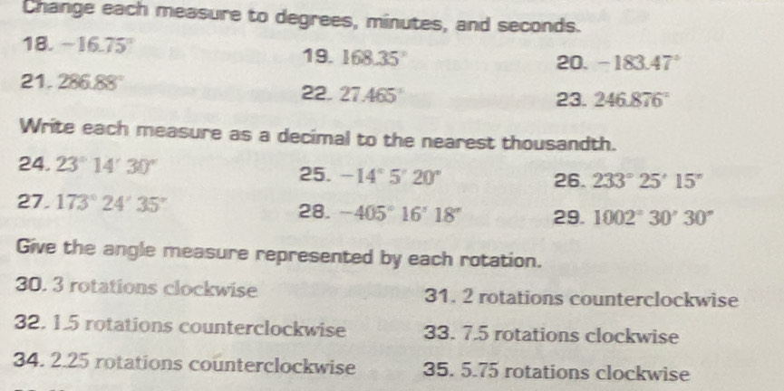 Change each measure to degrees, minutes, and seconds. 
18. -16.75°
19. 168.35° 20. -183.47°
21. 286.88° 22. 27.465°
23. 246.876°
Write each measure as a decimal to the nearest thousandth. 
24. 23°14'30'' -14°5'20'
25. 26. 233°25'15''
27. 173°24'35'' 28. -405°16'18'' 29. 1002°30'30''
Give the angle measure represented by each rotation. 
30. 3 rotations clockwise 31. 2 rotations counterclockwise 
32. 1.5 rotations counterclockwise 33. 7.5 rotations clockwise 
34. 2.25 rotations counterclockwise 35. 5.75 rotations clockwise