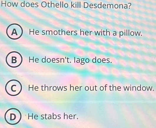 How does Othello kill Desdemona?
A He smothers her with a pillow.
B He doesn't. lago does.
C  He throws her out of the window.
D  He stabs her.