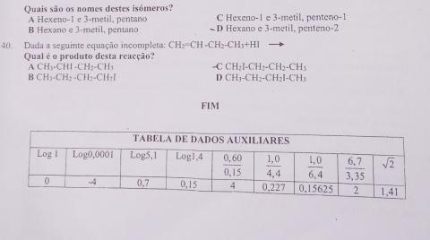 Quais são os nomes destes isómeros?
A Hexeno-1 e 3-metil, pentano C Hexeno-1 e 3-metil, penteno-1
B Hexano e 3-metil, pentano D Hexano e 3-metil, penteno-2
40. Dada a seguinte equação incompleta: CH_2=CH-CH_2-CH_3+HI
Qual é o produto desta reacção?
ACH_3-CHI-CH_2-CH_3
-C CH_2I-CH_2-CH_2-CH_3
BCH_3-CH_2-CH_2-CH_2I
D CH_3-CH_2-CH_2I-CH_3
FIM