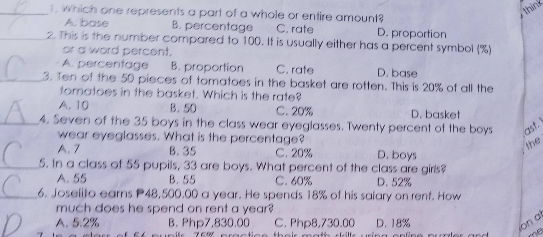 think
_1. which one represents a part of a whole or entire amount?
A. base B. percentage C. rate D. proportion
_2. This is the number compared to 100. It is usually either has a percent symbol (%)
or a word percent.
A. percentage B. proportion C. rate D. base
_3. Ten of the 50 pieces of tomatoes in the basket are rotten. This is 20% of all the
tomatoes in the basket. Which is the rate?
A. 10 B. 50
C. 20% D. basket
_4. Seven of the 35 boys in the class wear eyeglasses. Twenty percent of the boys ast.
wear eyeglasses. What is the percentage?
the
A. 7 B. 35 C. 20% D. boys
_5. In a class of 55 pupils, 33 are boys. What percent of the class are girls?
A. 55 B. 55 C. 60% D. 52%
_6. Joselito earns P48,500,00 a year. He spends 18% of his salary on rent. How
much does he spend on rent a year?
A. 5.2% B. Php7,830.00 C. Php8,730.00 D. 18% on a