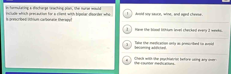 In formulating a discharge teaching plan, the nurse would
include which precaution for a client with bipolar disorder who 1 Avoid soy sauce, wine, and aged cheese.
is prescribed lithium carbonate therapy?
2 ) Have the blood lithium level checked every 2 weeks.
3 Take the medication only as prescribed to avoid
becoming addicted.
4 Check with the psychiatrist before using any over-
the-counter medications.