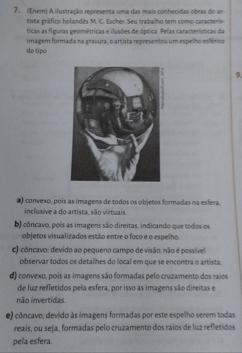 (Enem) A ilustração representa uma das mais conhecidas obras do ar-
tista gráfico holandês M. C. Escher. Seu trabalho tem como caracteris-
ticas as figuras geométricas e ilusões de óptica. Pelas características da
imagem formada na gravura, o artista representou um espelho esférico
do tipo
9.
a) convexo, pois as imagens de todos os objetos formadas na esfera
inclusive a do artista, são virtuais.
b) côncavo, pois as imagens são direitas, indicando que todos os
objetos visualizados estão entre o foco e o espelho.
c) côncavo; devido ao pequeno campo de visão, não é possive
observar todos os detalhes do local em que se encontra o artista.
d) convexo, pois as imagens são formadas pelo cruzamento dos raios
de luz refletidos pela esfera, por isso as imagens são direitas e
não invertidas.
e) côncavo, devido às imagens formadas por este espelho serem todas
reais, ou seja, formadas pelo cruzamento dos raios de luz refletidos
pela esfera.