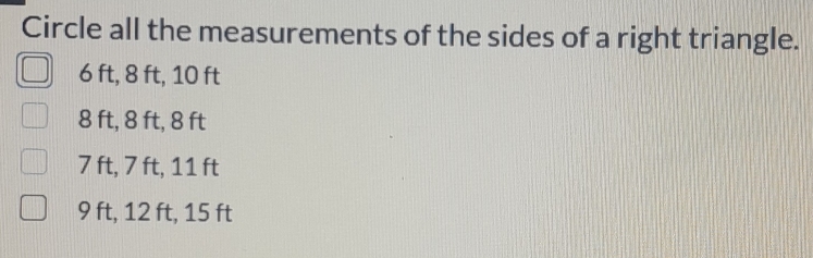 Circle all the measurements of the sides of a right triangle.
6 ft, 8 ft, 10 ft
8 ft, 8 ft, 8 ft
7 ft, 7 ft, 11 ft
9 ft, 12 ft, 15 ft