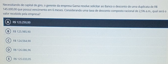 Necessitando de capital de giro, o gerente da empresa Gama resolve solicitar ao Banco o desconto de uma duplicata de R$
145.000,00 que possui vencimento em 6 meses. Considerando uma taxa de desconto composto racional de 2,5% a.m., qual será o
valor recebido pela empresa?
A R$ 123.250,00
B R$ 125.985,90
C R$ 124.564,90
D R$ 126.086,96
E R$ 125.033,05