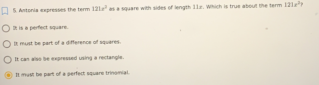 Antonia expresses the term 121x^2 as a square with sides of length 11x. Which is true about the term 121x^2 ?
It is a perfect square.
It must be part of a difference of squares.
It can also be expressed using a rectangle..
It must be part of a perfect square trinomial.