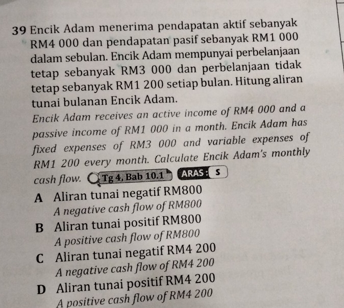 Encik Adam menerima pendapatan aktif sebanyak
RM4 000 dan pendapatan pasif sebanyak RM1 000
dalam sebulan. Encik Adam mempunyai perbelanjaan
tetap sebanyak RM3 000 dan perbelanjaan tidak
tetap sebanyak RM1 200 setiap bulan. Hitung aliran
tunai bulanan Encik Adam.
Encik Adam receives an active income of RM4 000 and a
passive income of RM1 000 in a month. Encik Adam has
fixed expenses of RM3 000 and variable expenses of
RM1 200 every month. Calculate Encik Adam's monthly
cash flow. Tg 4, Bab 10.1 ARAS S
A Aliran tunai negatif RM800
A negative cash flow of RM800
B Aliran tunai positif RM800
A positive cash flow of RM800
C Aliran tunai negatif RM4 200
A negative cash flow of RM4 200
D Aliran tunai positif RM4 200
A positive cash flow of RM4 200