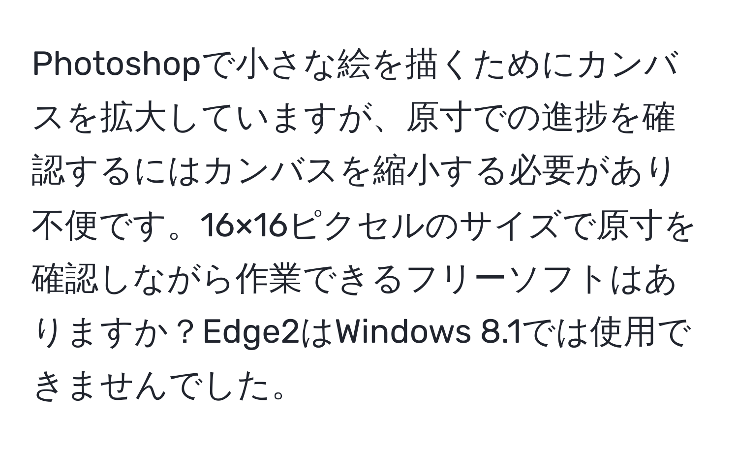 Photoshopで小さな絵を描くためにカンバスを拡大していますが、原寸での進捗を確認するにはカンバスを縮小する必要があり不便です。16×16ピクセルのサイズで原寸を確認しながら作業できるフリーソフトはありますか？Edge2はWindows 8.1では使用できませんでした。