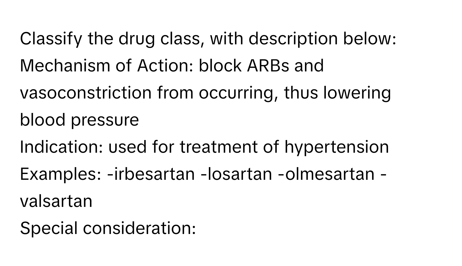 Classify the drug class, with description below:

Mechanism of Action: block ARBs and vasoconstriction from occurring, thus lowering blood pressure
Indication: used for treatment of hypertension
Examples: -irbesartan -losartan -olmesartan -valsartan
Special consideration: -