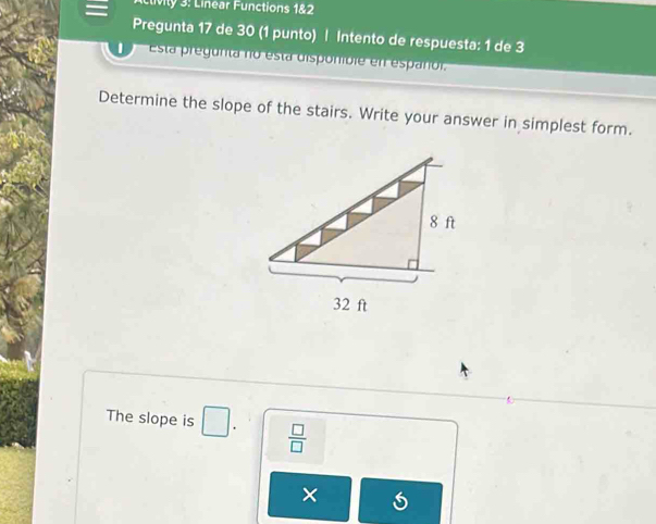 livily 3: Linear Functions 1&2 
Pregunta 17 de 30 (1 punto) | Intento de respuesta: 1 de 3 
Esta pregunta no esta disponible en españor. 
Determine the slope of the stairs. Write your answer in simplest form. 
The slope is □  □ /□  
×