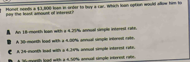 Monet needs a $3,800 loan in order to buy a car. Which loan option would allow him to
pay the least amount of interest?
An 18-month loan with a 4.25% annual simple interest rate.
B A 30-month load with a 4.00% annual simple interest rate.
€ A 24-month load with a 4.24% annual simple interest rate.
D A 36-month load with a 4.50% annual simple interest rate.