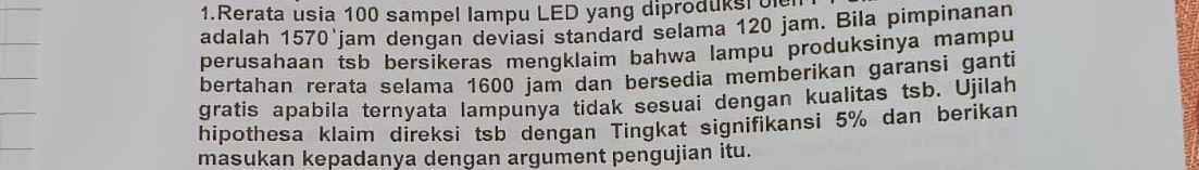 Rerata usia 100 sampel lampu LED yang diproduks o 
adalah 1570'jam dengan deviasi standard selama 120 jam. Bila pimpinanan 
perusahaan tsb bersikeras mengklaim bahwa lampu produksinya mampu 
bertahan rerata selama 1600 jam dan bersedia memberikan garansi ganti 
gratis apabila ternyata lampunya tidak sesuai dengan kualitas tsb. Ujilah 
hipothesa klaim direksi tsb dengan Tingkat signifikansi 5% dan berikan 
masukan kepadanya dengan argument pengujian itu.