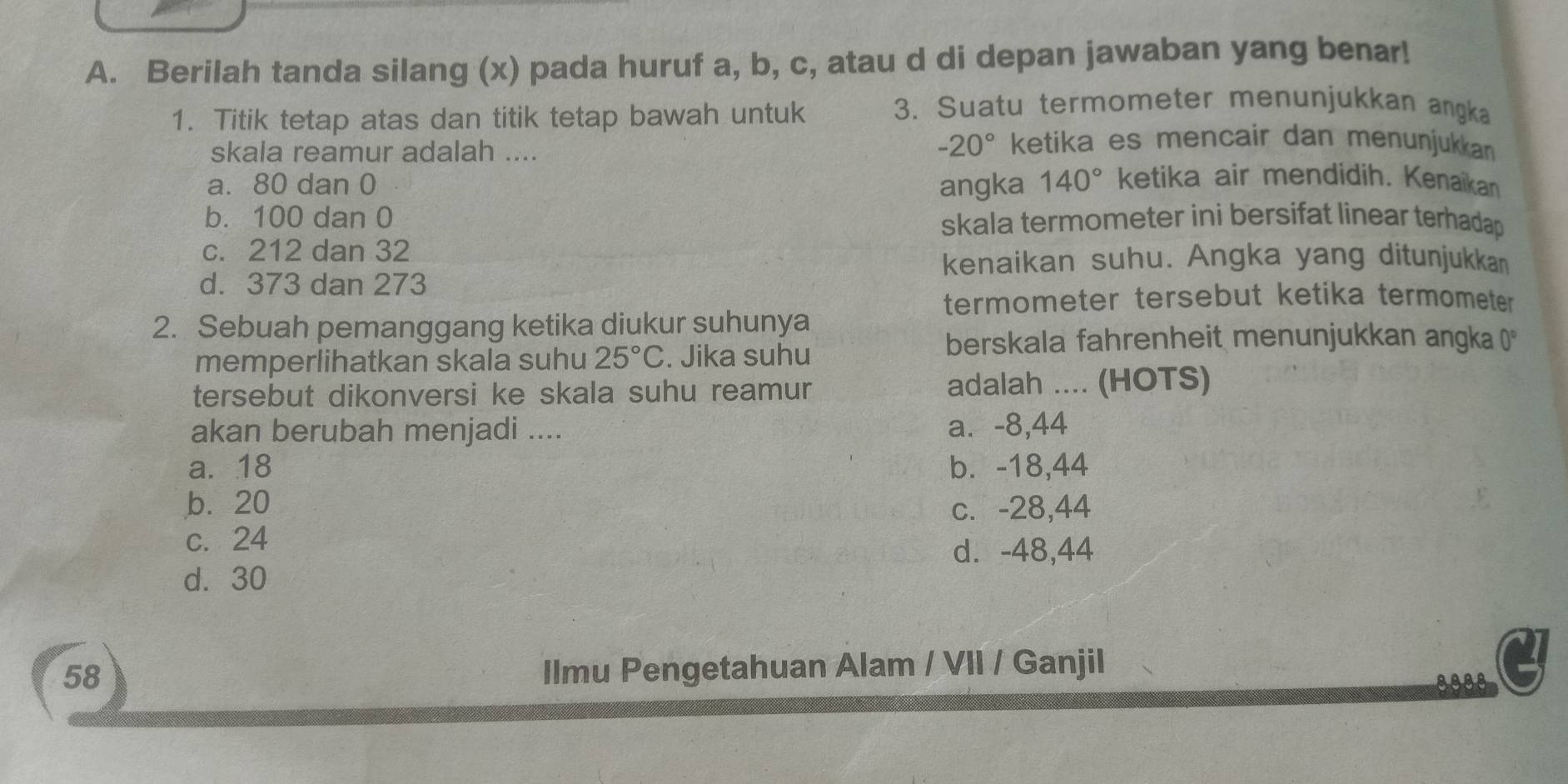 Berilah tanda silang (x) pada huruf a, b, c, atau d di depan jawaban yang benar!
1. Titik tetap atas dan titik tetap bawah untuk
3. Suatu termometer menunjukkan angka
skala reamur adalah ....
-20° ketika es mencair dan menunjukkan
a. 80 dan 0 angka 140° ketika air mendidih. Kenaikan
b. 100 dan 0 skala termometer ini bersifat linear terhadap
c. 212 dan 32
kenaikan suhu. Angka yang ditunjukkan
d. 373 dan 273
termometer tersebut ketika termometer
2. Sebuah pemanggang ketika diukur suhunya
berskala fahrenheit menunjukkan angka ()*
memperlihatkan skala suhu 25°C. Jika suhu
tersebut dikonversi ke skala suhu reamur adalah .... (HOTS)
akan berubah menjadi .... a⩽ -8,44
a. 18 b. -18,44
b. 20 c. -28,44
c. 24
d. -48,44
d. 30
58
Ilmu Pengetahuan Alam / VII / Ganjil