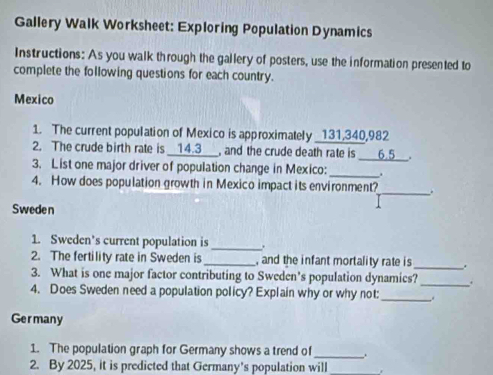 Gallery Walk Worksheet: Exploring Population Dynamics 
Instructions: As you walk through the gallery of posters, use the information presented to 
complete the following questions for each country. 
Mexico 
1. The current population of Mexico is approximately _ 131,340,982
2. The crude birth rate is __ 14.3 ___, and the crude death rate is ____ 6.5 __. 
3. List one major driver of population change in Mexico: _. 
4. How does population growth in Mexico impact its environment?_ . 
Sweden 
1. Sweden’s current population is _. 
2. The fertility rate in Sweden is _, and the infant mortality rate is _. 
3. What is one major factor contributing to Sweden’s population dynamics? _. 
4. Does Sweden need a population policy? Explain why or why not:_ 
Germany 
1. The population graph for Germany shows a trend of _. 
2. By 2025, it is predicted that Germany’s population will_