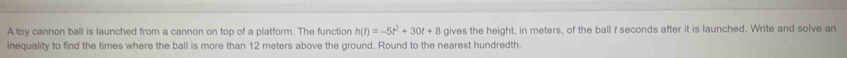 A toy cannon ball is launched from a cannon on top of a platform. The function h(t)=-5t^2+30t+8 gives the height, in meters, of the ball f seconds after it is launched. Write and solve an 
inequality to find the times where the ball is more than 12 meters above the ground. Round to the nearest hundredth.